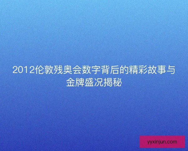 2012伦敦残奥会数字背后的精彩故事与金牌盛况揭秘