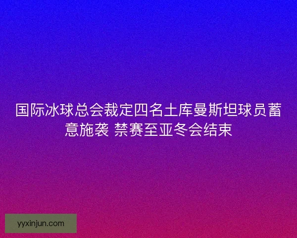 国际冰球总会裁定四名土库曼斯坦球员蓄意施袭 禁赛至亚冬会结束