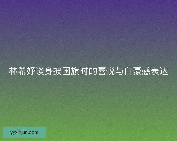 林希妤谈身披国旗时的喜悦与自豪感表达