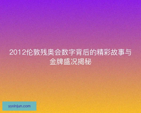 2012伦敦残奥会数字背后的精彩故事与金牌盛况揭秘