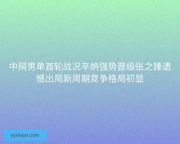 中网男单首轮战况辛纳强势晋级张之臻遗憾出局新周期竞争格局初显