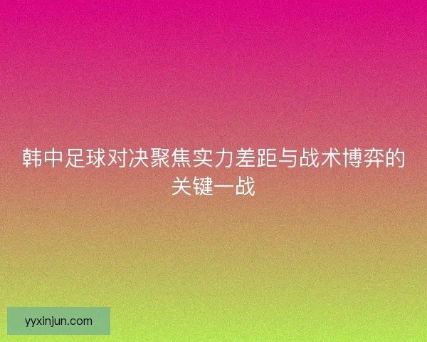 韩中足球对决聚焦实力差距与战术博弈的关键一战