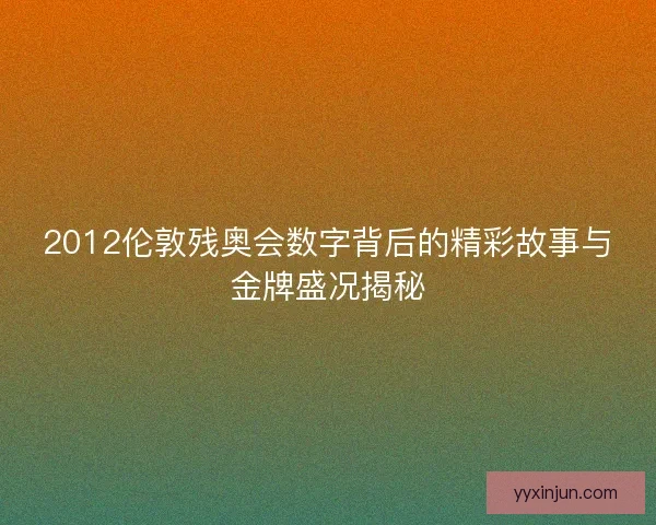 2012伦敦残奥会数字背后的精彩故事与金牌盛况揭秘