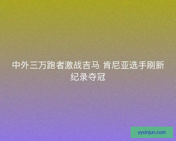 中外三万跑者激战吉马 肯尼亚选手刷新纪录夺冠