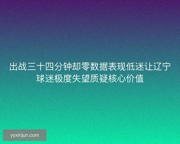出战三十四分钟却零数据表现低迷让辽宁球迷极度失望质疑核心价值