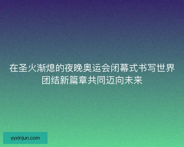 在圣火渐熄的夜晚奥运会闭幕式书写世界团结新篇章共同迈向未来