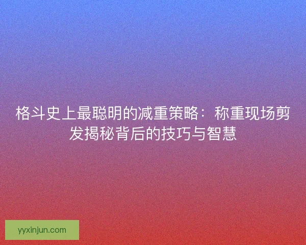 格斗史上最聪明的减重策略：称重现场剪发揭秘背后的技巧与智慧