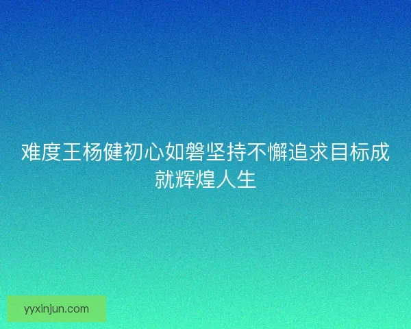 难度王杨健初心如磐坚持不懈追求目标成就辉煌人生