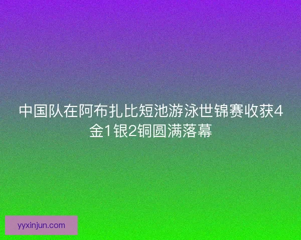 中国队在阿布扎比短池游泳世锦赛收获4金1银2铜圆满落幕