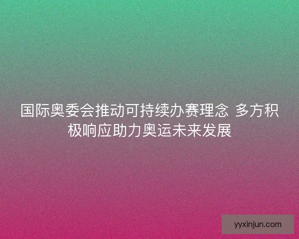 国际奥委会推动可持续办赛理念 多方积极响应助力奥运未来发展 国际奥委会推动可持续办赛理念 多方积极响应助力奥运未来发展