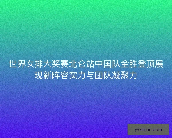 世界女排大奖赛北仑站中国队全胜登顶展现新阵容实力与团队凝聚力