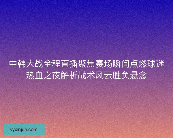 中韩大战全程直播聚焦赛场瞬间点燃球迷热血之夜解析战术风云胜负悬念