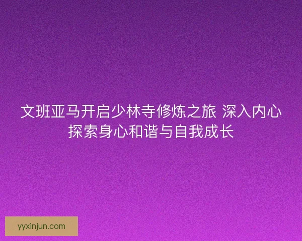 文班亚马开启少林寺修炼之旅 深入内心探索身心和谐与自我成长