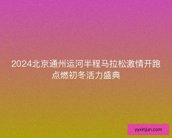2024北京通州运河半程马拉松激情开跑点燃初冬活力盛典
