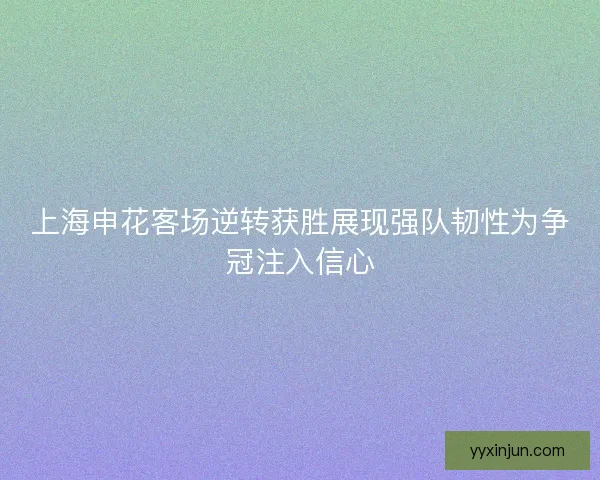 上海申花客场逆转获胜展现强队韧性为争冠注入信心