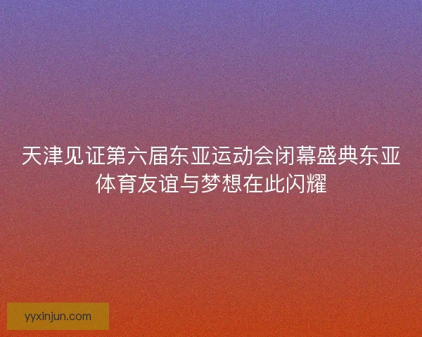 天津见证第六届东亚运动会闭幕盛典东亚体育友谊与梦想在此闪耀