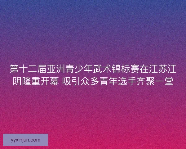 第十二届亚洲青少年武术锦标赛在江苏江阴隆重开幕 吸引众多青年选手齐聚一堂